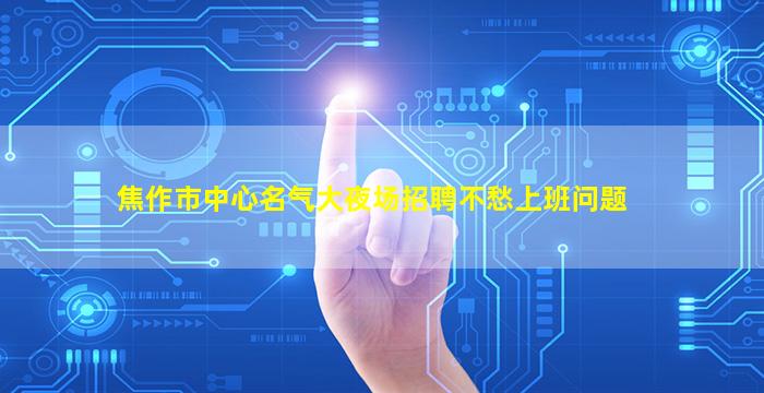 焦作市中心名气大夜场招聘不愁上班问题